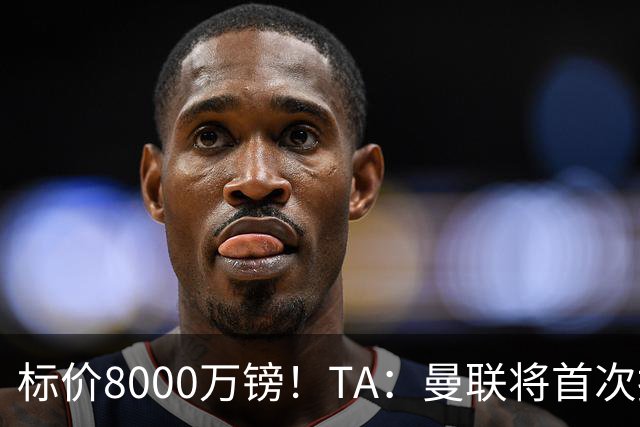 标价8000万镑！TA：曼联将首次报价M费，但不准备满足西汉姆要价