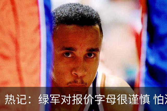 热记：绿军对报价字母很谨慎 怕没得到字母同时还失去杰伦·布朗